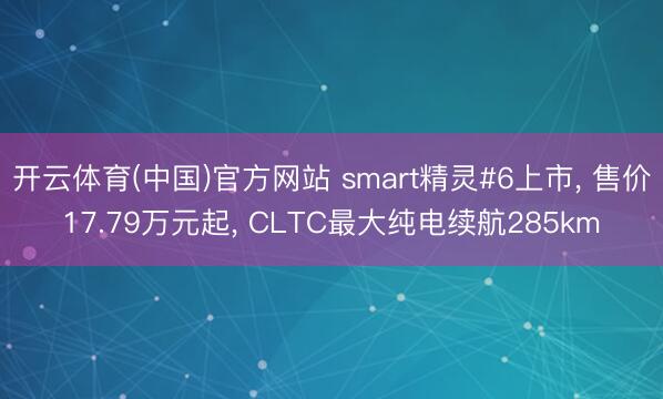 开云体育(中国)官方网站 smart精灵#6上市， 售价17.79万元起， CLTC最大纯电续航285km