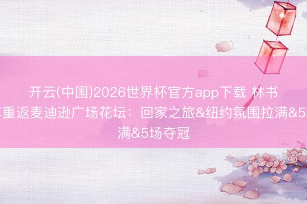 开云(中国)2026世界杯官方app下载 林书豪共享重返麦迪逊广场花坛：回家之旅&纽约氛围拉满&5场夺冠
