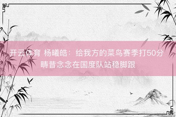 开云体育 杨曦皓：给我方的菜鸟赛季打50分 畴昔念念在国度队站稳脚跟