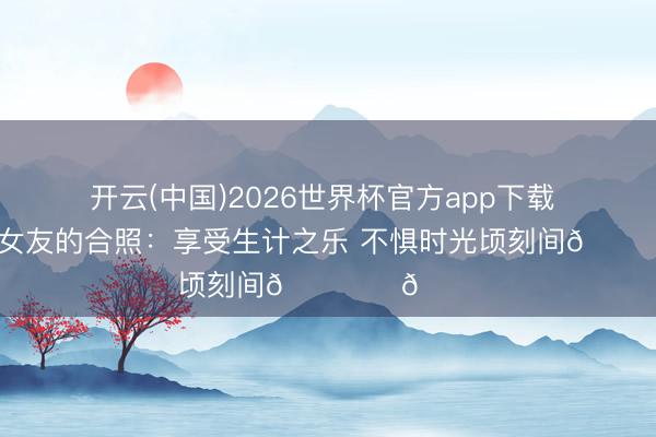 开云(中国)2026世界杯官方app下载 杨溢晒与女友的合照：享受生计之乐 不惧时光顷刻间🏝️🐚