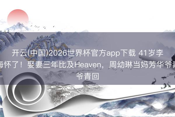 开云(中国)2026世界杯官方app下载 41岁李多海怀了!娶妻三年比及Heaven,周幼琳当妈芳华爷青回