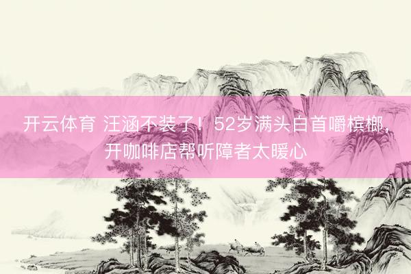开云体育 汪涵不装了！52岁满头白首嚼槟榔，开咖啡店帮听障者太暖心