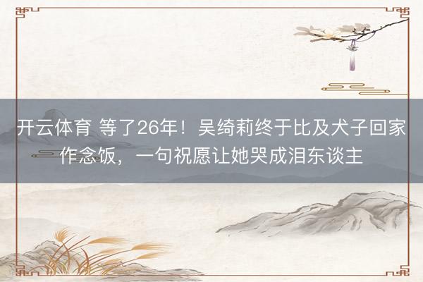 开云体育 等了26年！吴绮莉终于比及犬子回家作念饭，一句祝愿让她哭成泪东谈主