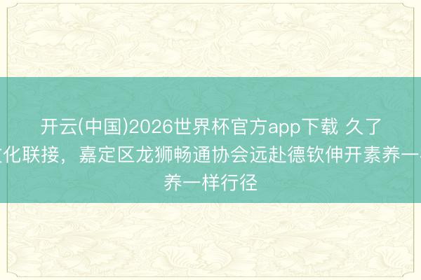 开云(中国)2026世界杯官方app下载 久了沪滇文化联接，嘉定区龙狮畅通协会远赴德钦伸开素养一样行径