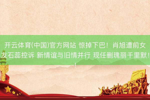 开云体育(中国)官方网站 惊掉下巴！肖旭遭前女友石蕊控诉 新情谊与旧情并行 现任删瑰丽千里默！