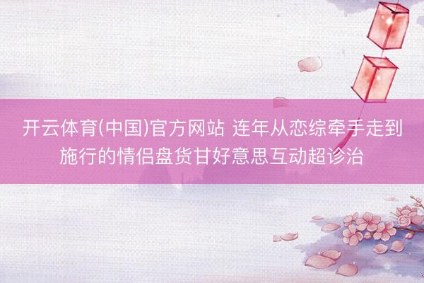 开云体育(中国)官方网站 连年从恋综牵手走到施行的情侣盘货甘好意思互动超诊治