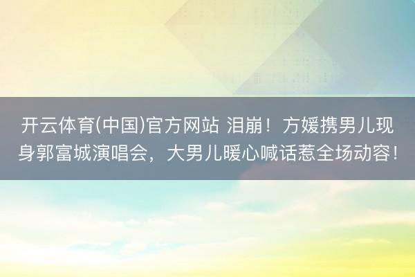 开云体育(中国)官方网站 泪崩！方媛携男儿现身郭富城演唱会，大男儿暖心喊话惹全场动容！
