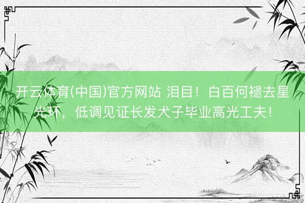开云体育(中国)官方网站 泪目！白百何褪去星光环，低调见证长发犬子毕业高光工夫！