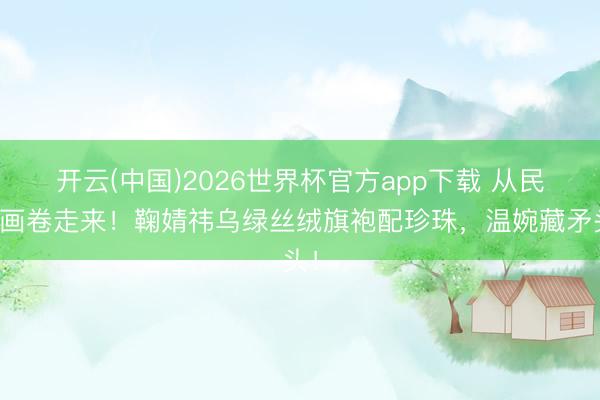开云(中国)2026世界杯官方app下载 从民国画卷走来！鞠婧祎乌绿丝绒旗袍配珍珠，温婉藏矛头！