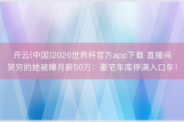 开云(中国)2026世界杯官方app下载 直播间哭穷的她被曝月薪50万：豪宅车库停满入口车！