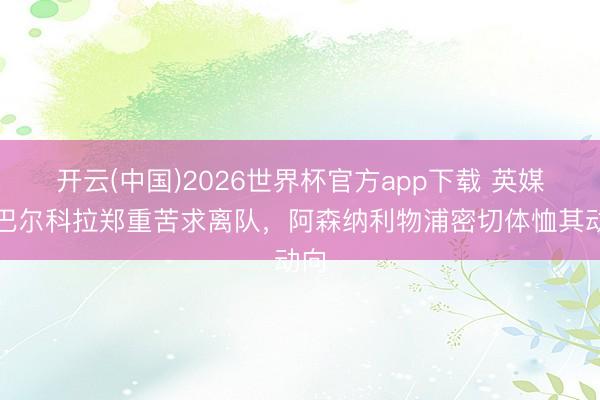 开云(中国)2026世界杯官方app下载 英媒：巴尔科拉郑重苦求离队，阿森纳利物浦密切体恤其动向
