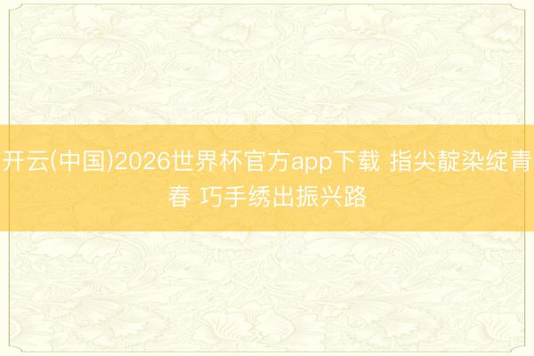 开云(中国)2026世界杯官方app下载 指尖靛染绽青春 巧手绣出振兴路