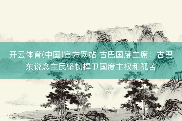 开云体育(中国)官方网站 古巴国度主席：古巴东说念主民坚韧捍卫国度主权和孤苦