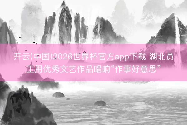 开云(中国)2026世界杯官方app下载 湖北员工用优秀文艺作品唱响“作事好意思”