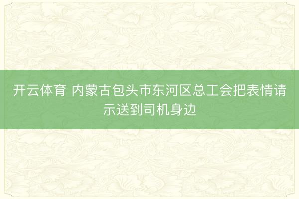开云体育 内蒙古包头市东河区总工会把表情请示送到司机身边