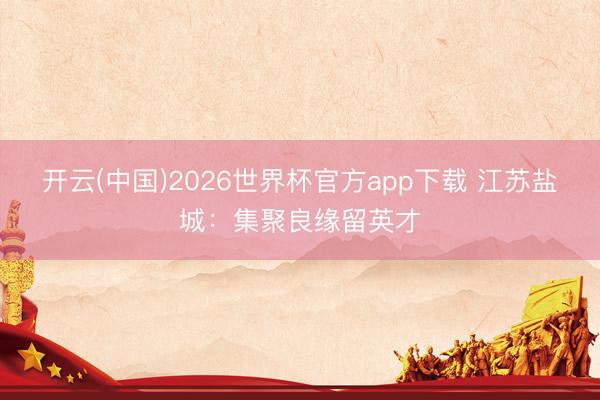 开云(中国)2026世界杯官方app下载 江苏盐城：集聚良缘留英才
