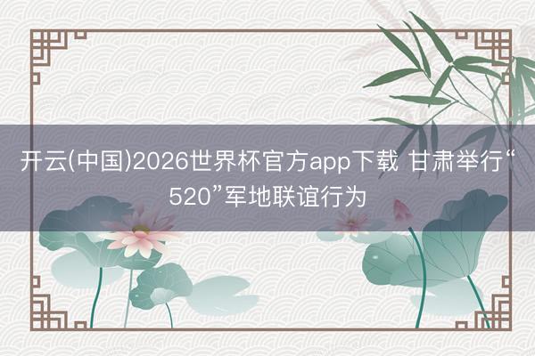 开云(中国)2026世界杯官方app下载 甘肃举行“520”军地联谊行为
