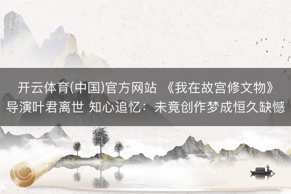 开云体育(中国)官方网站 《我在故宫修文物》导演叶君离世 知心追忆：未竟创作梦成恒久缺憾