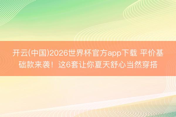 开云(中国)2026世界杯官方app下载 平价基础款来袭!这6套让你夏天舒心当然穿搭