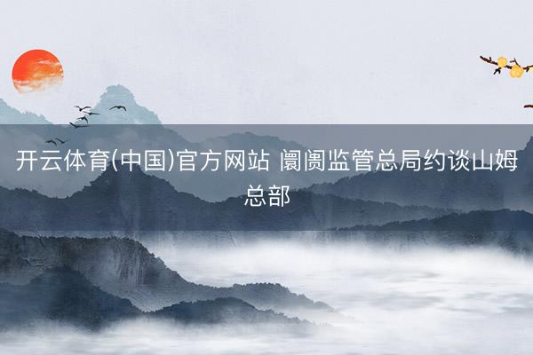 开云体育(中国)官方网站 阛阓监管总局约谈山姆总部