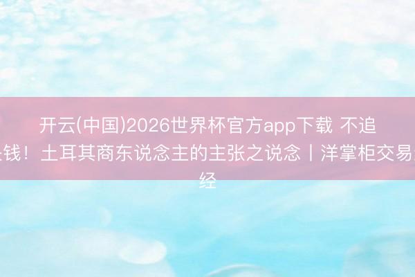 开云(中国)2026世界杯官方app下载 不追快钱！土耳其商东说念主的主张之说念丨洋掌柜交易经