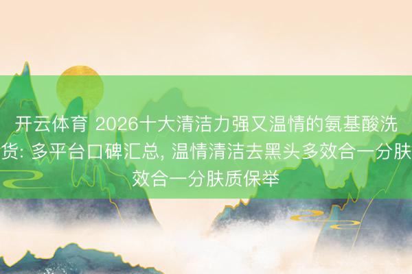 开云体育 2026十大清洁力强又温情的氨基酸洗面奶盘货: 多平台口碑汇总, 温情清洁去黑头多效合一分肤质保举