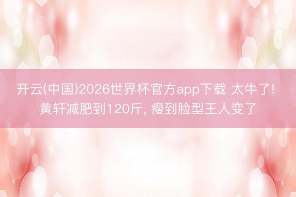 开云(中国)2026世界杯官方app下载 太牛了! 黄轩减肥到120斤， 瘦到脸型王人变了