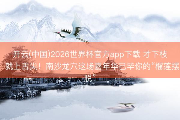 开云(中国)2026世界杯官方app下载 才下枝端，就上舌尖！南沙龙穴这场嘉年华已毕你的“榴莲摆脱”