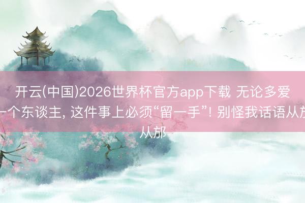开云(中国)2026世界杯官方app下载 无论多爱一个东谈主， 这件事上必须“留一手”! 别怪我话语从邡