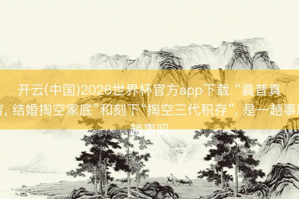 开云(中国)2026世界杯官方app下载 “曩昔真穷， 结婚掏空家底”和刻下“掏空三代积存”， 是一趟事吗
