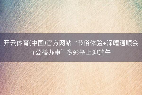 开云体育(中国)官方网站 “节俗体验+深嗜通顺会+公益办事” 多彩举止迎端午