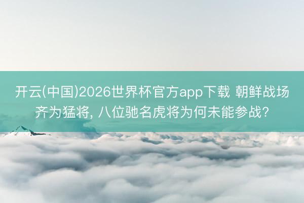 开云(中国)2026世界杯官方app下载 朝鲜战场齐为猛将， 八位驰名虎将为何未能参战?