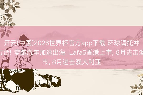开云(中国)2026世界杯官方app下载 环球请托冲破150万台! 零跑汽车加速出海: Lafa5香港上市， 8月进击澳大利亚