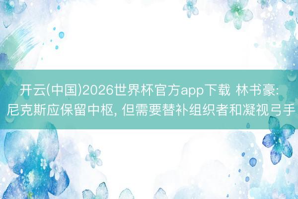 开云(中国)2026世界杯官方app下载 林书豪: 尼克斯应保留中枢， 但需要替补组织者和凝视弓手
