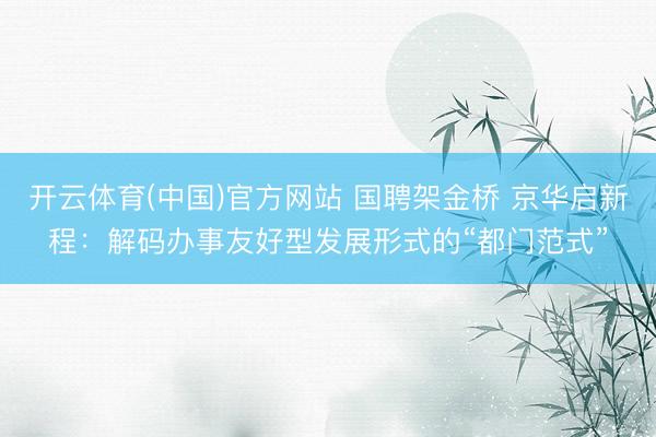 开云体育(中国)官方网站 国聘架金桥 京华启新程:解码办事友好型发展形式的“都门范式”
